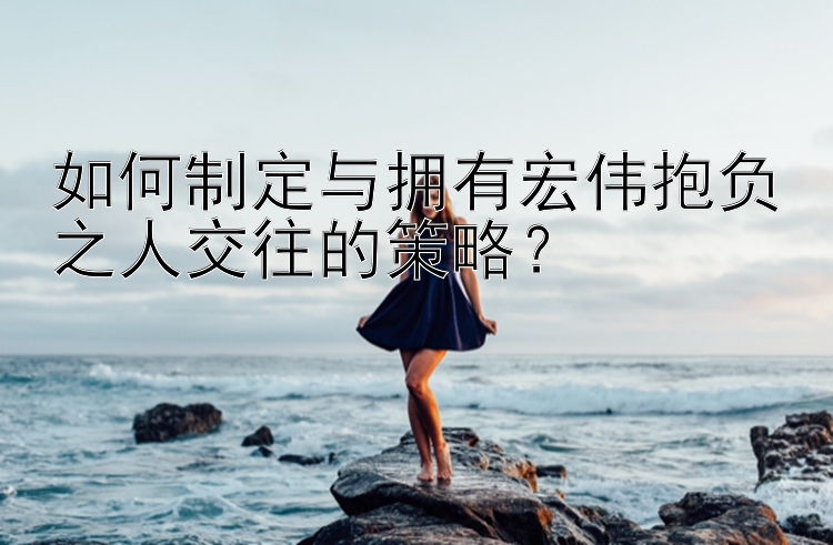 如何制定与拥有宏伟抱负之人交往的策略？