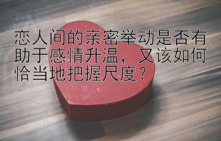 恋人间的亲密举动是否有助于感情升温，又该如何恰当地把握尺度？