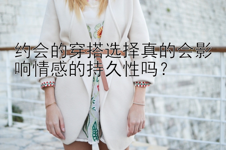 约会的穿搭选择真的会影响情感的持久性吗？