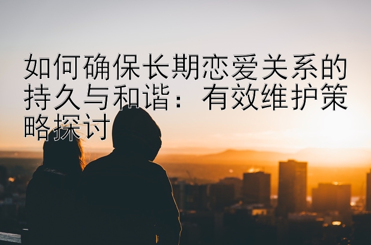 如何确保长期恋爱关系的持久与和谐：有效维护策略探讨