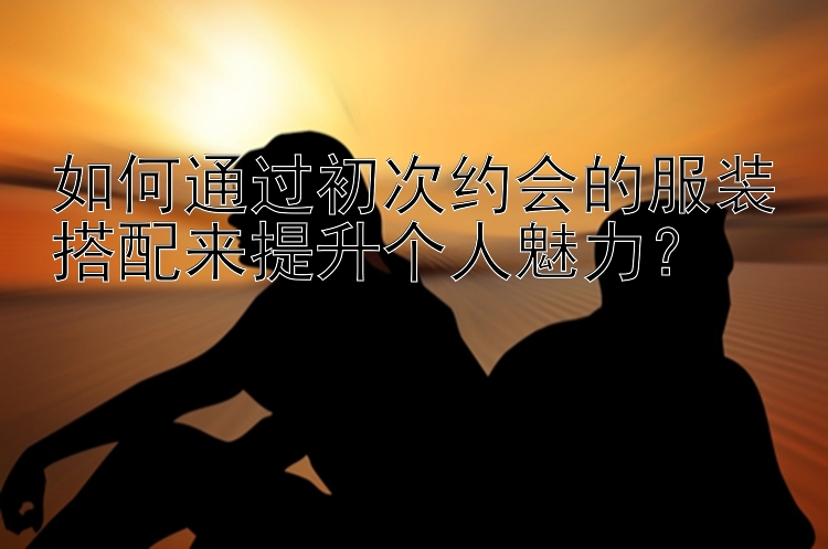 如何通过初次约会的服装搭配来提升个人魅力？