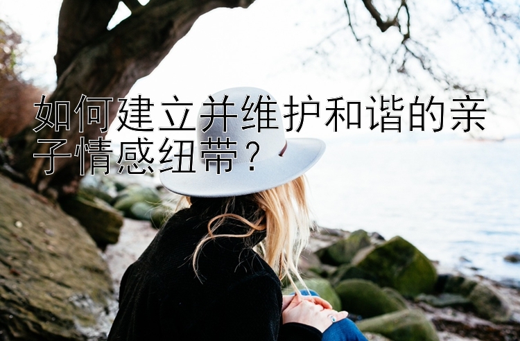 如何建立并维护和谐的亲子情感纽带？