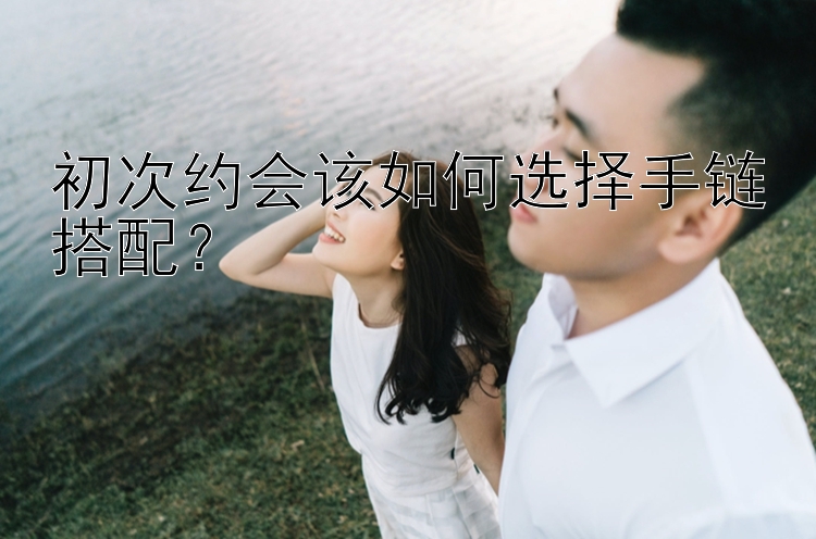 初次约会该如何选择手链搭配？