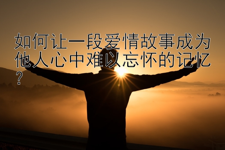 如何让一段爱情故事成为他人心中难以忘怀的记忆？