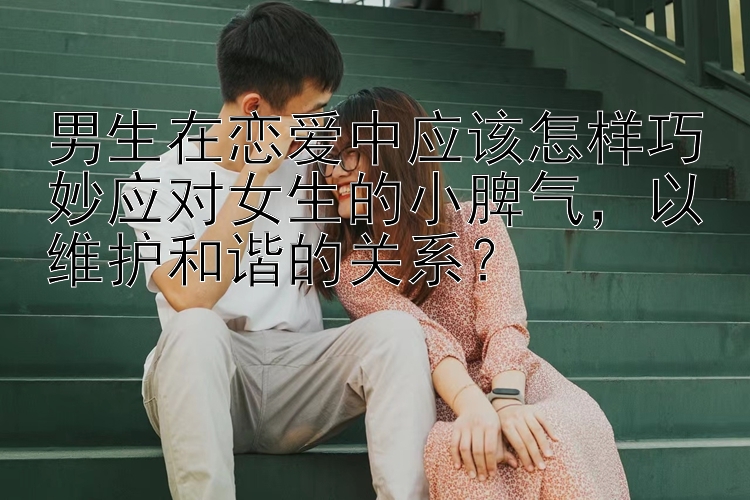 男生在恋爱中应该怎样巧妙应对女生的小脾气，以维护和谐的关系？