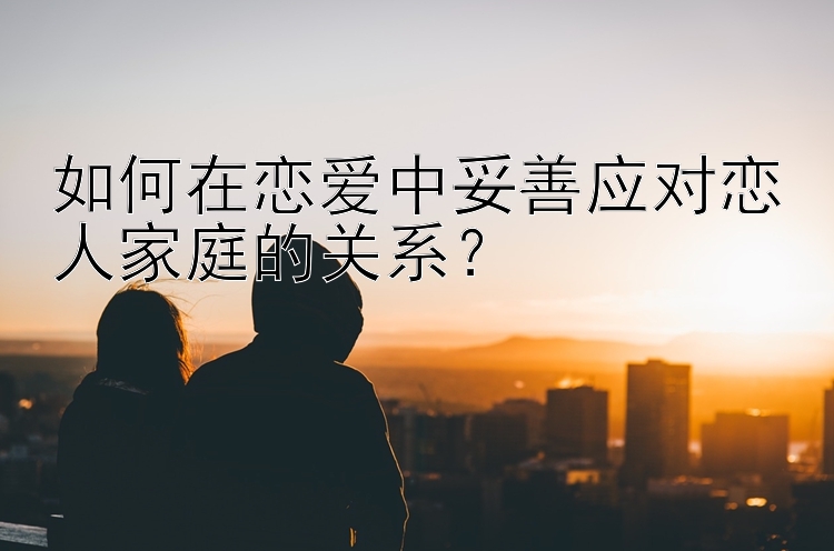 如何在恋爱中妥善应对恋人家庭的关系？