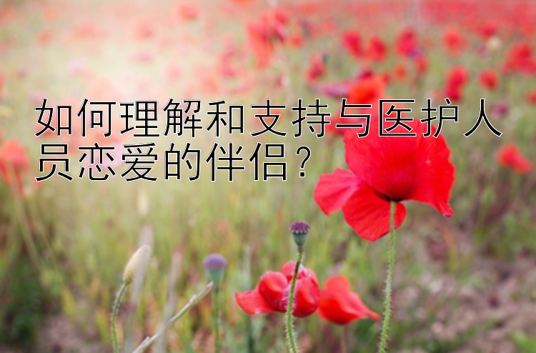 如何理解和支持与医护人员恋爱的伴侣？