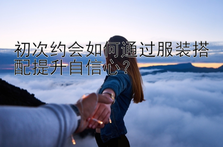 初次约会如何通过服装搭配提升自信心？