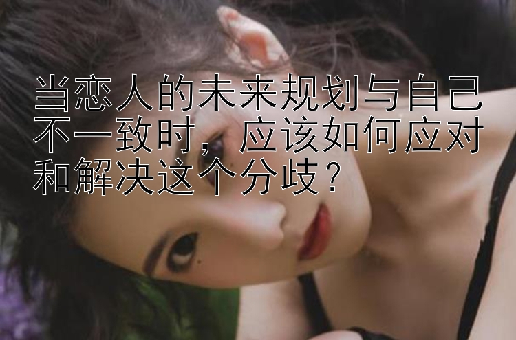 当恋人的未来规划与自己不一致时，应该如何应对和解决这个分歧？