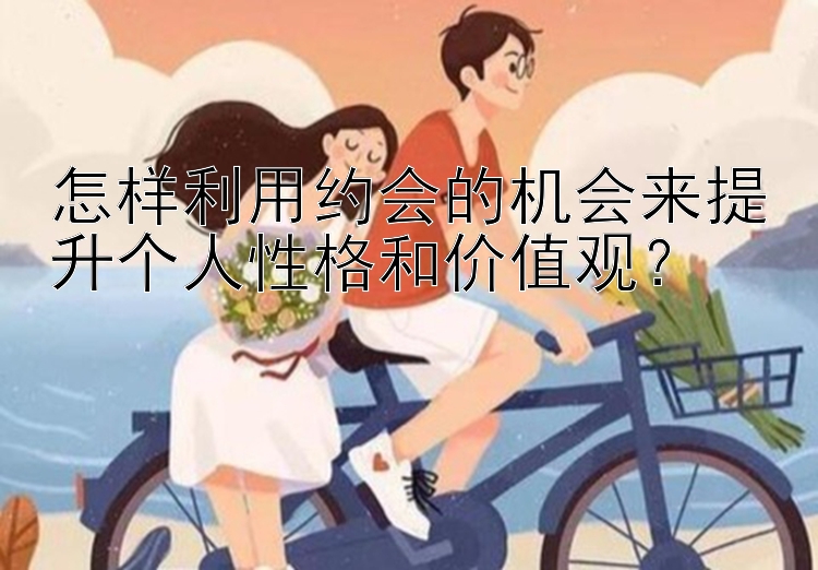 怎样利用约会的机会来提升个人性格和价值观？