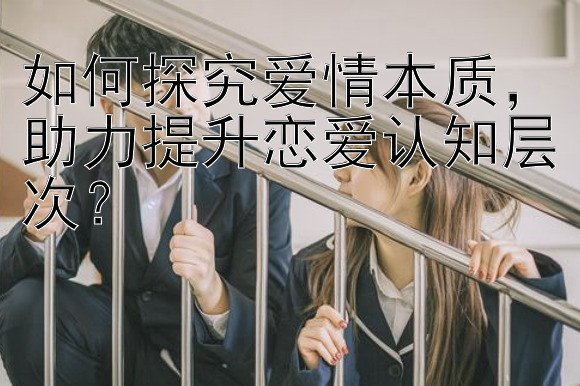 如何探究爱情本质，助力提升恋爱认知层次？