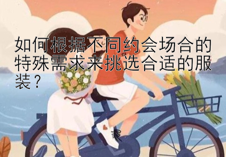 如何根据不同约会场合的特殊需求来挑选合适的服装？