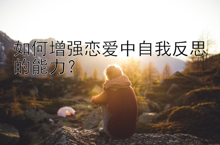 如何增强恋爱中自我反思的能力？