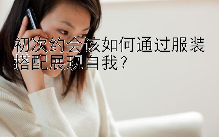 初次约会该如何通过服装搭配展现自我？