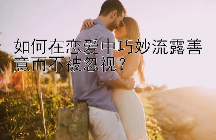 如何在恋爱中巧妙流露善意而不被忽视？