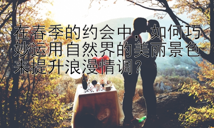 在春季的约会中，如何巧妙运用自然界的美丽景色来提升浪漫情调？