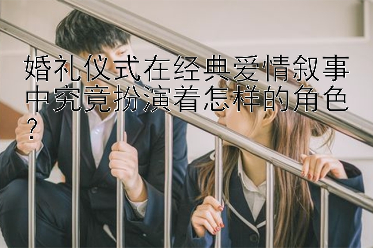 婚礼仪式在经典爱情叙事中究竟扮演着怎样的角色？