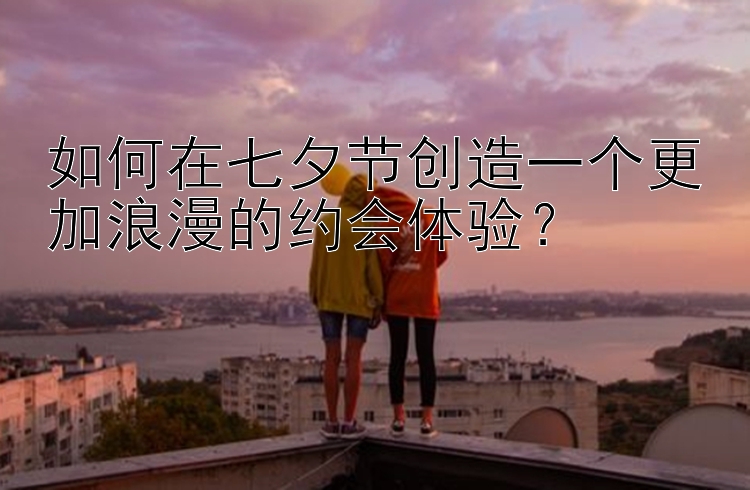 如何在七夕节创造一个更加浪漫的约会体验？