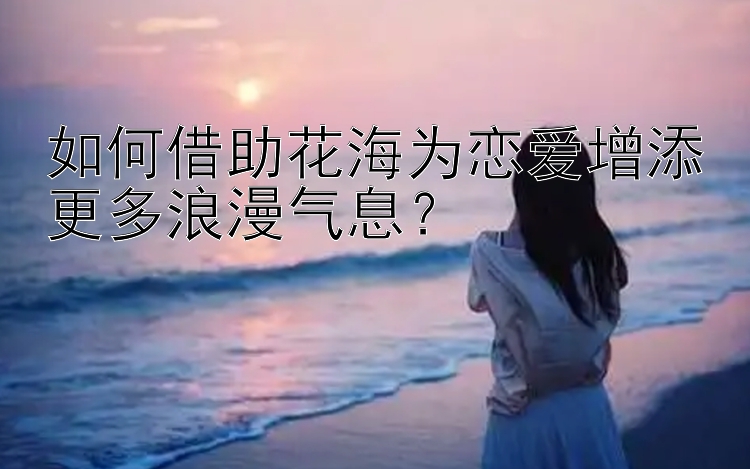 如何借助花海为恋爱增添更多浪漫气息？