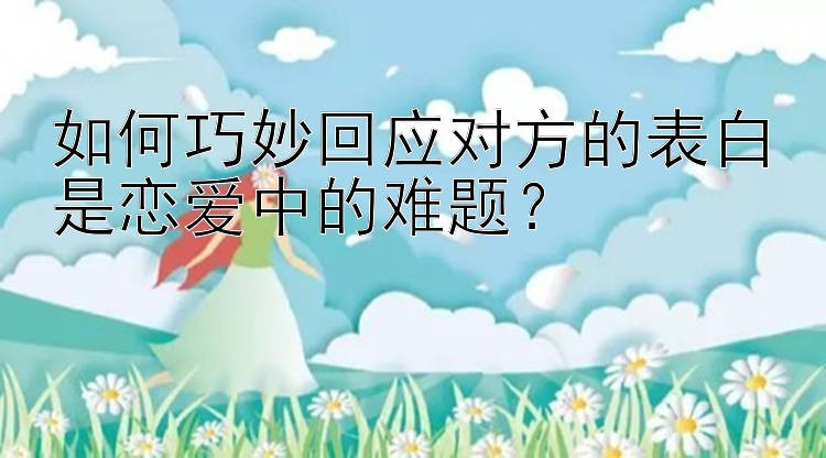 如何巧妙回应对方的表白是恋爱中的难题？