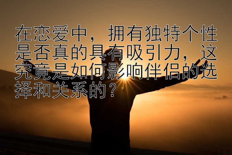 在恋爱中，拥有独特个性是否真的具有吸引力，这究竟是如何影响伴侣的选择和关系的？