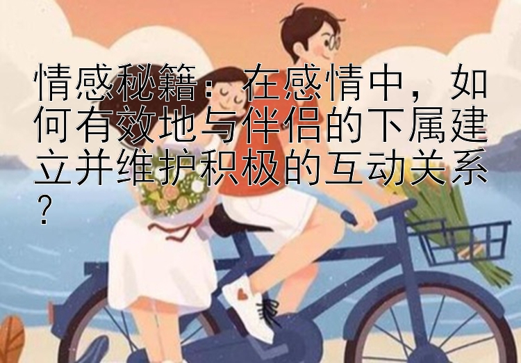 情感秘籍：在感情中，如何有效地与伴侣的下属建立并维护积极的互动关系？