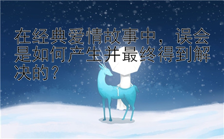 在经典爱情故事中，误会是如何产生并最终得到解决的？