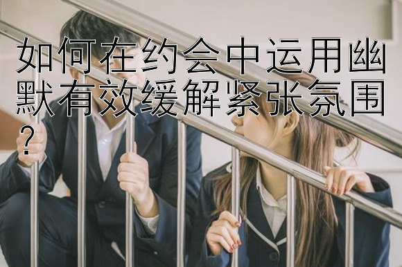 如何在约会中运用幽默有效缓解紧张氛围？