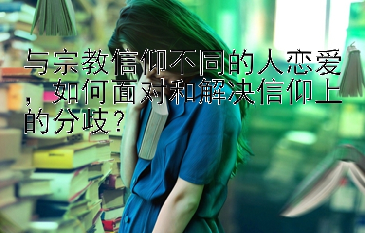 与宗教信仰不同的人恋爱 如何面对和解决信仰上的分歧？