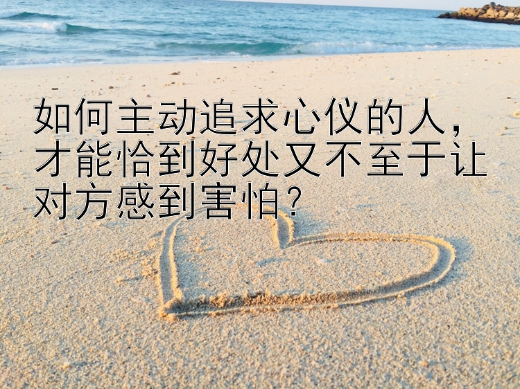 如何主动追求心仪的人，才能恰到好处又不至于让对方感到害怕？