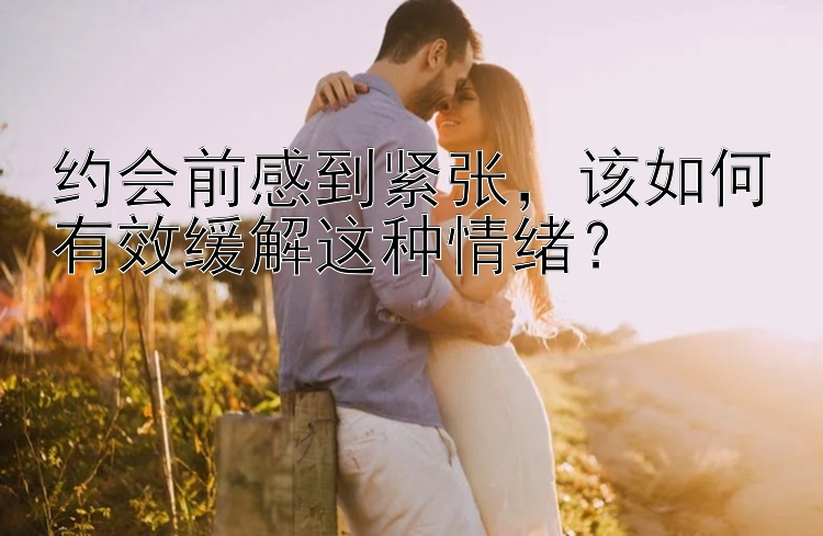 约会前感到紧张，该如何有效缓解这种情绪？