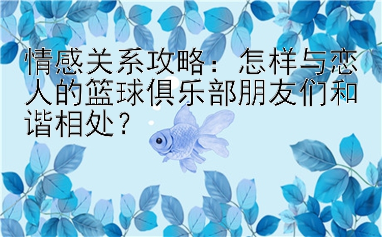 情感关系攻略：怎样与恋人的篮球俱乐部朋友们和谐相处？