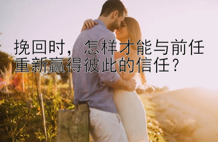 挽回时，怎样才能与前任重新赢得彼此的信任？