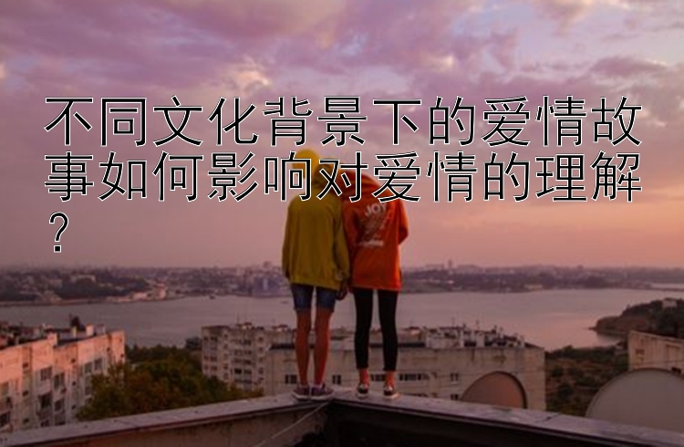 不同文化背景下的爱情故事如何影响对爱情的理解？