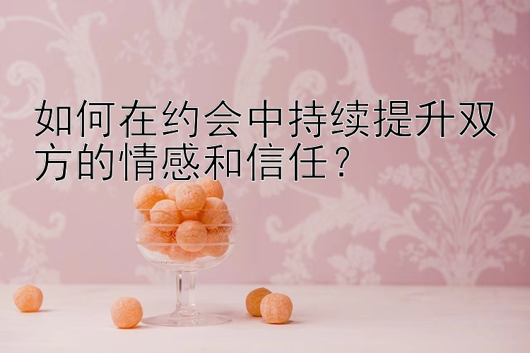 如何在约会中持续提升双方的情感和信任？