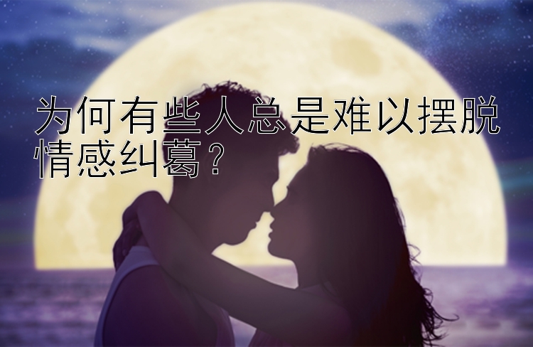 为何有些人总是难以摆脱情感纠葛？