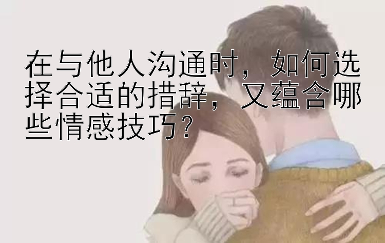 在与他人沟通时，如何选择合适的措辞，又蕴含哪些情感技巧？