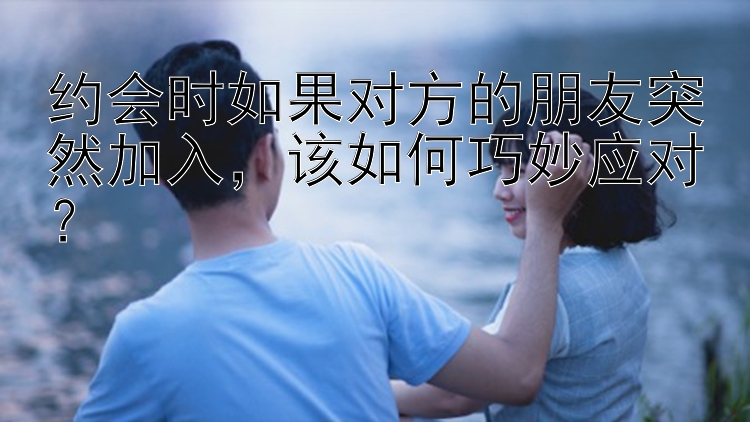 约会时如果对方的朋友突然加入该如何巧妙应对？