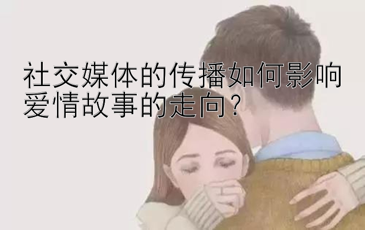 社交媒体的传播如何影响爱情故事的走向？