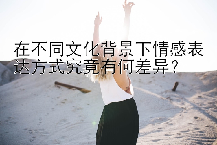 在不同文化背景下情感表达方式究竟有何差异？