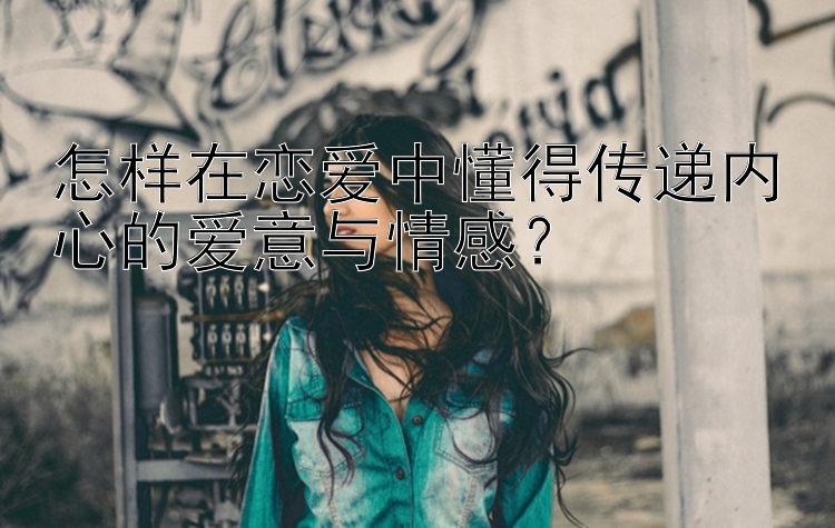 怎样在恋爱中懂得传递内心的爱意与情感？