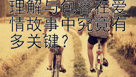 理解与包容在爱情故事中究竟有多关键？