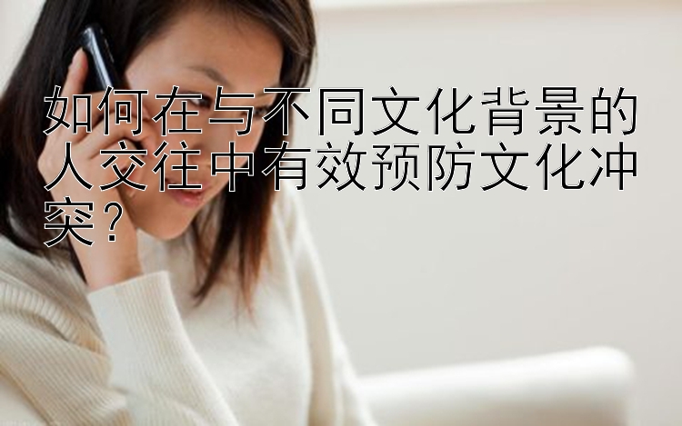 如何在与不同文化背景的人交往中有效预防文化冲突？