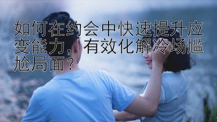 如何在约会中快速提升应变能力，有效化解冷场尴尬局面？