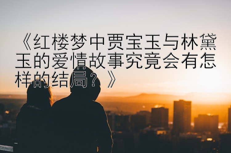 《红楼梦中贾宝玉与林黛玉的爱情故事究竟会有怎样的结局？》