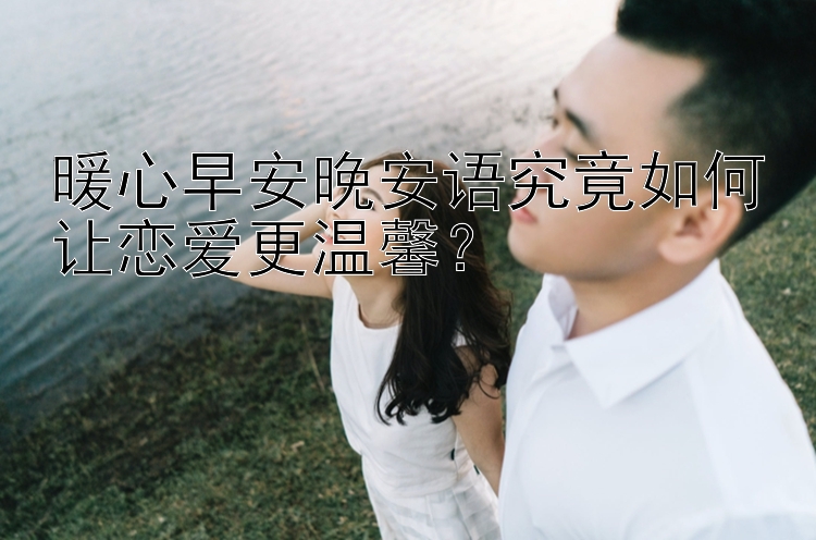 暖心早安晚安语究竟如何让恋爱更温馨？