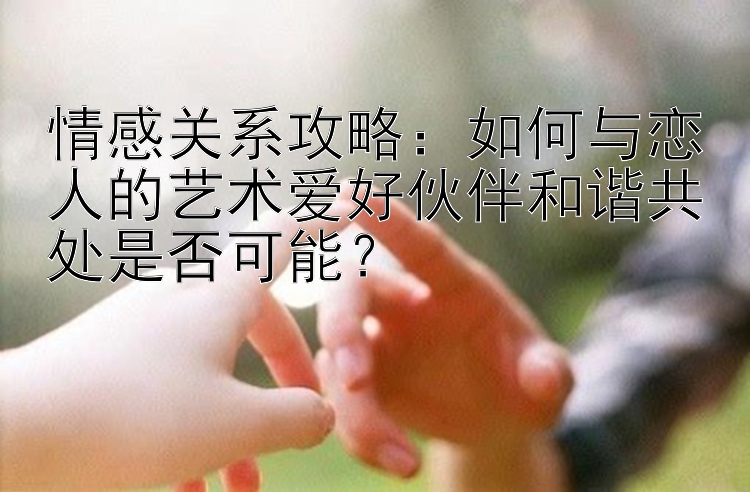 情感关系攻略：如何与恋人的艺术爱好伙伴和谐共处是否可能？