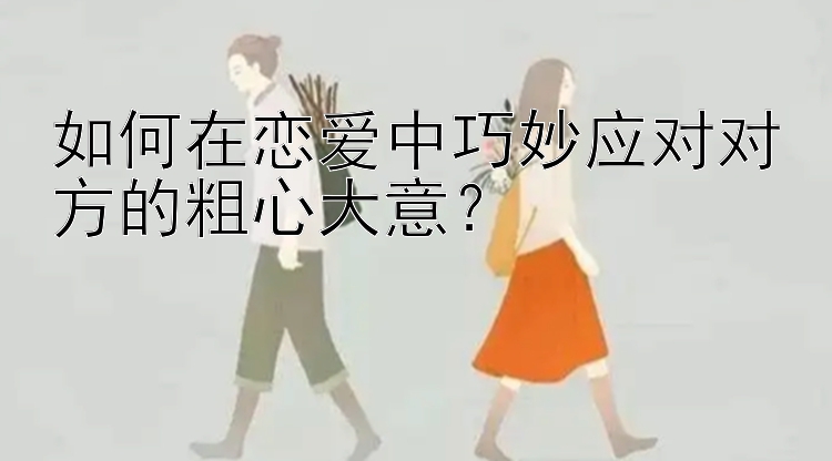 如何在恋爱中巧妙应对对方的粗心大意？