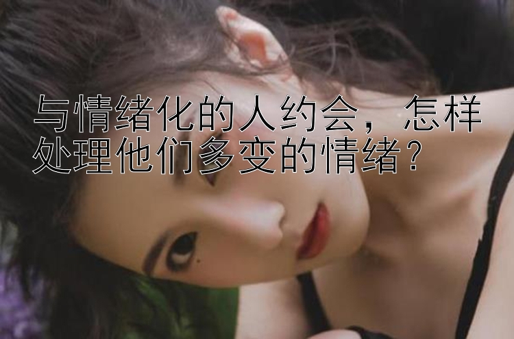 与情绪化的人约会怎样处理他们多变的情绪？