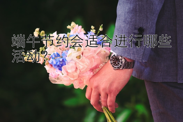 端午节约会适合进行哪些活动？